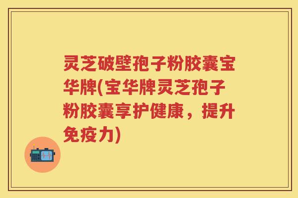 灵芝破壁孢子粉胶囊宝华牌(宝华牌灵芝孢子粉胶囊享护健康，提升免疫力)