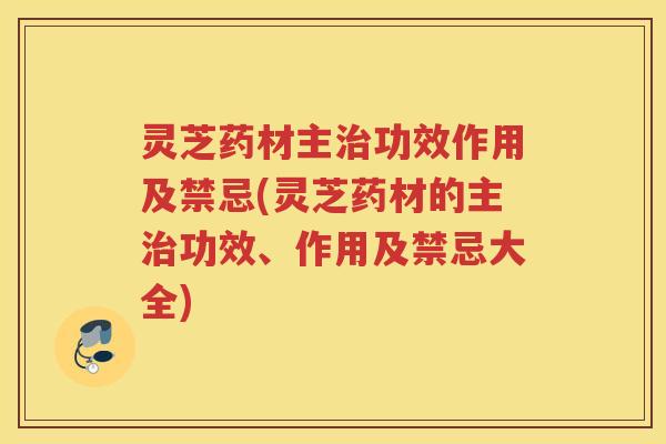 灵芝药材主治功效作用及禁忌(灵芝药材的主治功效、作用及禁忌大全)