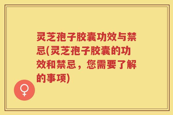 灵芝孢子胶囊功效与禁忌(灵芝孢子胶囊的功效和禁忌，您需要了解的事项)