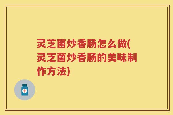 灵芝菌炒香肠怎么做(灵芝菌炒香肠的美味制作方法)