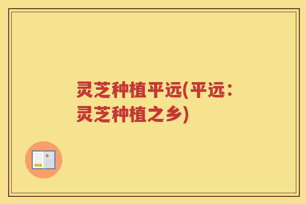 灵芝种植平远(平远：灵芝种植之乡)