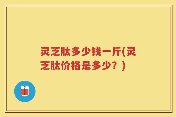 灵芝肽多少钱一斤(灵芝肽价格是多少？)