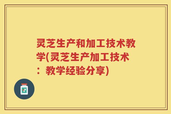 灵芝生产和加工技术教学(灵芝生产加工技术：教学经验分享)