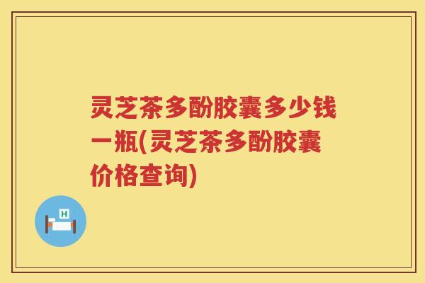 灵芝茶多酚胶囊多少钱一瓶(灵芝茶多酚胶囊价格查询)