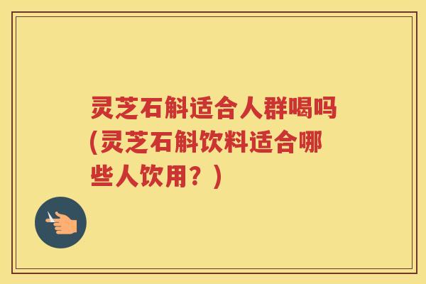 灵芝石斛适合人群喝吗(灵芝石斛饮料适合哪些人饮用？)