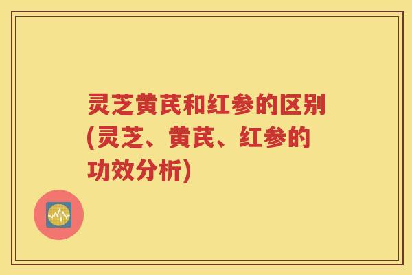 灵芝黄芪和红参的区别(灵芝、黄芪、红参的功效分析)