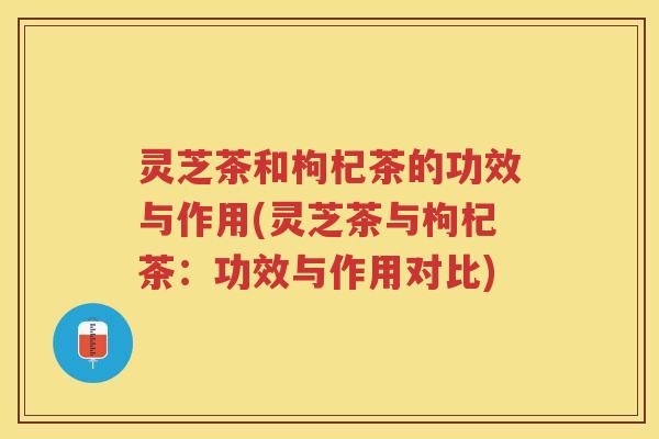 灵芝茶和枸杞茶的功效与作用(灵芝茶与枸杞茶：功效与作用对比)