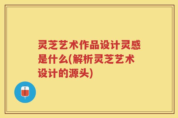 灵芝艺术作品设计灵感是什么(解析灵芝艺术设计的源头)
