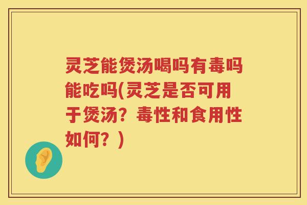 灵芝能煲汤喝吗有毒吗能吃吗(灵芝是否可用于煲汤？毒性和食用性如何？)