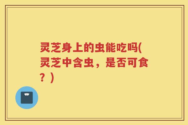 灵芝身上的虫能吃吗(灵芝中含虫，是否可食？)