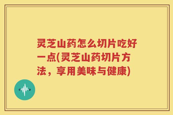 灵芝山药怎么切片吃好一点(灵芝山药切片方法，享用美味与健康)