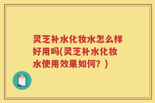 灵芝补水化妆水怎么样好用吗(灵芝补水化妆水使用效果如何？)