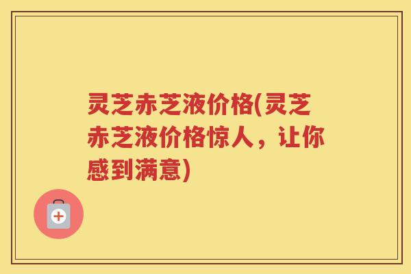灵芝赤芝液价格(灵芝赤芝液价格惊人，让你感到满意)