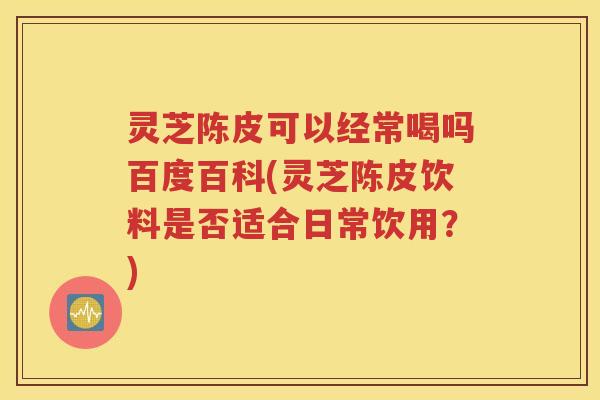 灵芝陈皮可以经常喝吗百度百科(灵芝陈皮饮料是否适合日常饮用？)