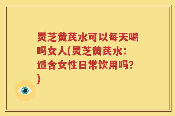 灵芝黄芪水可以每天喝吗女人(灵芝黄芪水：适合女性日常饮用吗？)