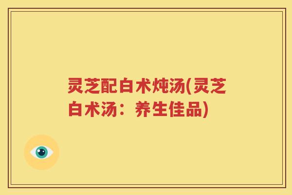 灵芝配白术炖汤(灵芝白术汤：养生佳品)