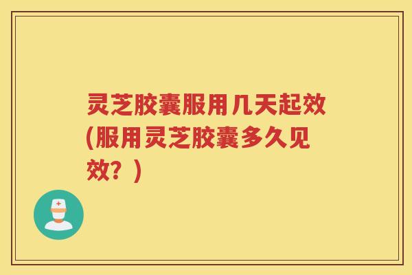 灵芝胶囊服用几天起效(服用灵芝胶囊多久见效？)