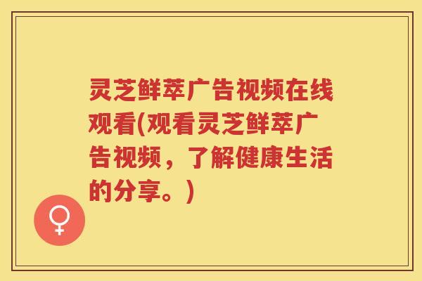 灵芝鲜萃广告视频在线观看(观看灵芝鲜萃广告视频，了解健康生活的分享。)