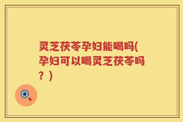 灵芝茯苓孕妇能喝吗(孕妇可以喝灵芝茯苓吗?)