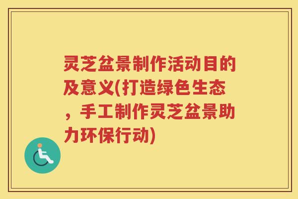 灵芝盆景制作活动目的及意义(打造绿色生态,手工制作灵芝盆景助力环保行动) 灵芝盆景制作活动目的及意义(打造绿色生态,手工制作灵芝盆景助力环保行动)