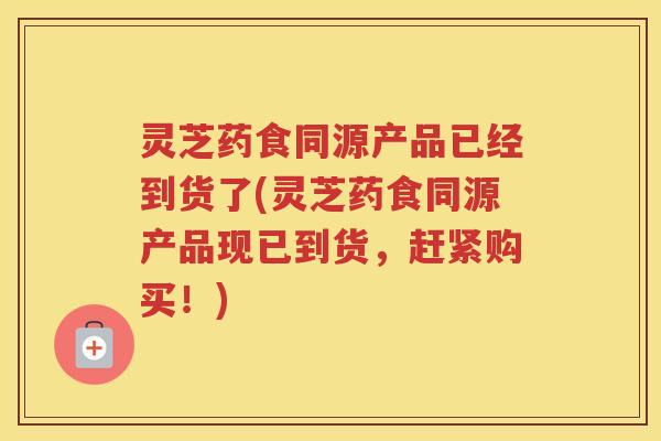 灵芝药食同源产品已经到货了(灵芝药食同源产品现已到货，赶紧购买！)