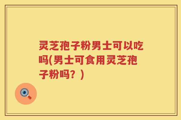灵芝孢子粉男士可以吃吗(男士可食用灵芝孢子粉吗？)