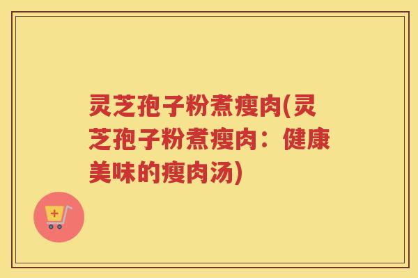 灵芝孢子粉煮瘦肉(灵芝孢子粉煮瘦肉：健康美味的瘦肉汤)