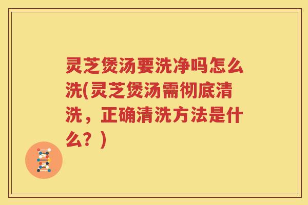 灵芝煲汤要洗净吗怎么洗(灵芝煲汤需彻底清洗，正确清洗方法是什么？)