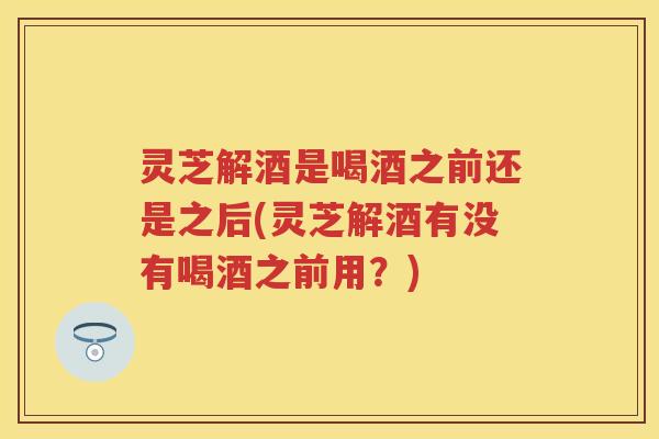 灵芝解酒是喝酒之前还是之后(灵芝解酒有没有喝酒之前用?)