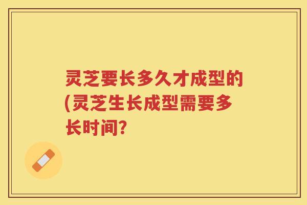 灵芝要长多久才成型的(灵芝生长成型需要多长时间? 灵芝要长多久才成型的(灵芝生长成型需要多长时间?
