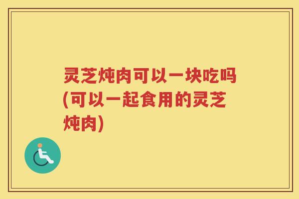灵芝炖肉可以一块吃吗(可以一起食用的灵芝炖肉)
