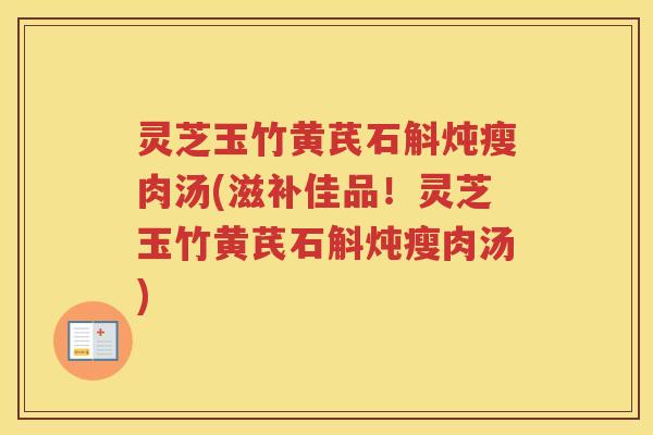 灵芝玉竹黄芪石斛炖瘦肉汤(滋补佳品！灵芝玉竹黄芪石斛炖瘦肉汤)