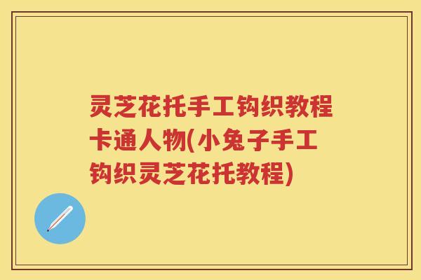 灵芝花托手工钩织教程卡通人物(小兔子手工钩织灵芝花托教程)