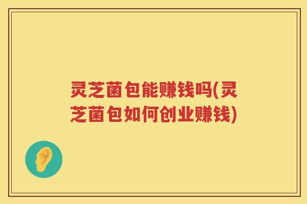 灵芝菌包能赚钱吗(灵芝菌包如何创业赚钱) 灵芝菌包能赚钱吗(灵芝菌包如何创业赚钱)