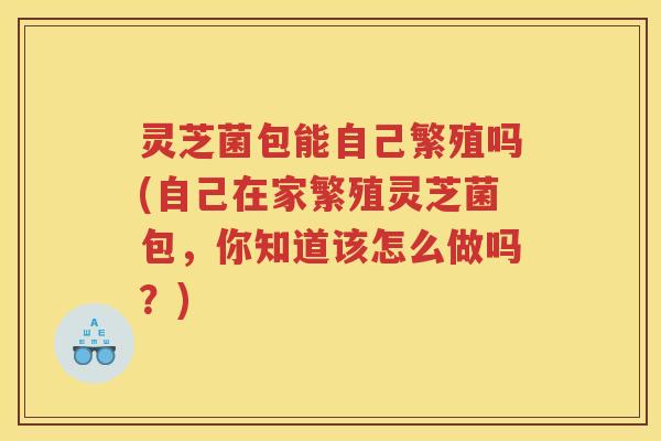 灵芝菌包能自己繁殖吗(自己在家繁殖灵芝菌包，你知道该怎么做吗？)