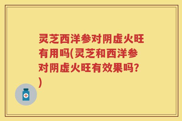 灵芝西洋参对阴虚火旺有用吗(灵芝和西洋参对阴虚火旺有效果吗？)
