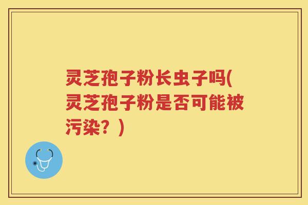 灵芝孢子粉长虫子吗(灵芝孢子粉是否可能被污染?) 灵芝孢子粉长虫子吗(灵芝孢子粉是否可能被污染?)