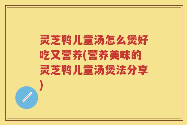 灵芝鸭儿童汤怎么煲好吃又营养(营养美味的灵芝鸭儿童汤煲法分享)