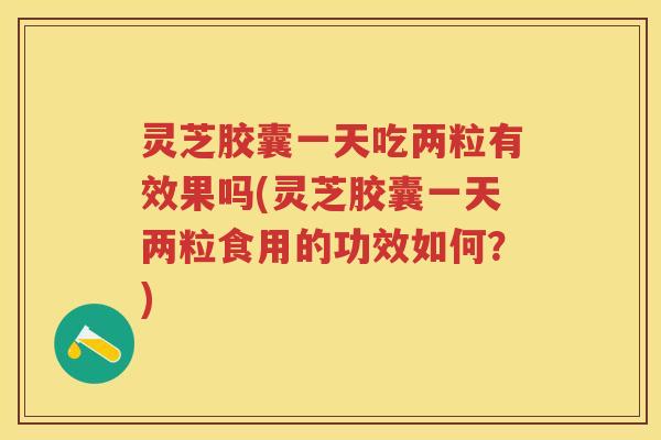 灵芝胶囊一天吃两粒有效果吗(灵芝胶囊一天两粒食用的功效如何？)