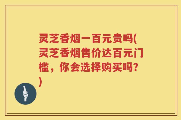 灵芝香烟一百元贵吗(灵芝香烟售价达百元门槛，你会选择购买吗？)