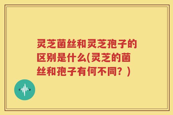 灵芝菌丝和灵芝孢子的区别是什么(灵芝的菌丝和孢子有何不同？)