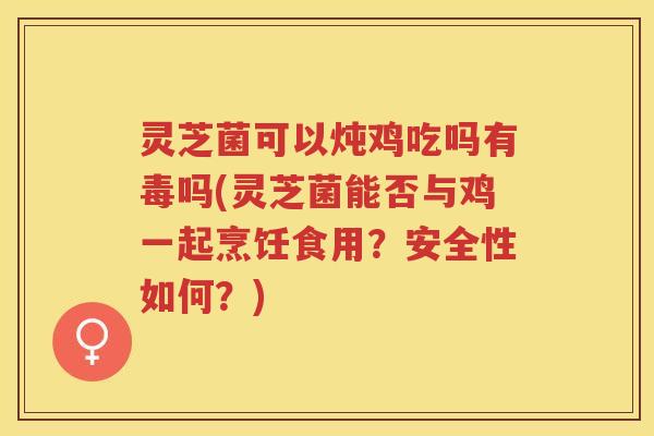 灵芝菌可以炖鸡吃吗有毒吗(灵芝菌能否与鸡一起烹饪食用？安全性如何？)