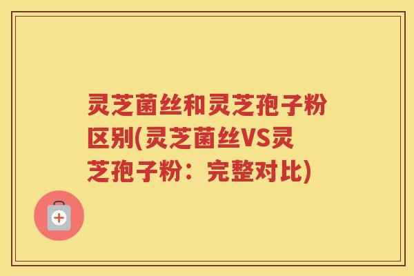 灵芝菌丝和灵芝孢子粉区别(灵芝菌丝VS灵芝孢子粉：完整对比)