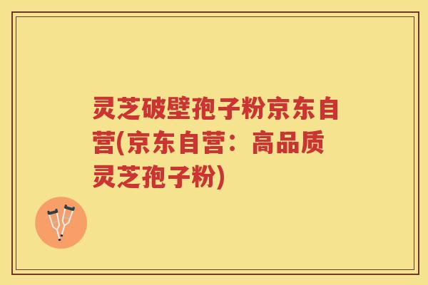 灵芝破壁孢子粉京东自营(京东自营：高品质灵芝孢子粉)