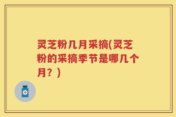 灵芝粉几月采摘(灵芝粉的采摘季节是哪几个月？)