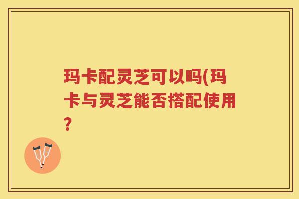 玛卡配灵芝可以吗(玛卡与灵芝能否搭配使用？