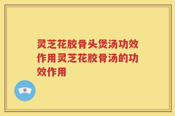 灵芝花胶骨头煲汤功效作用灵芝花胶骨汤的功效作用