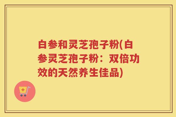 白参和灵芝孢子粉(白参灵芝孢子粉：双倍功效的天然养生佳品)