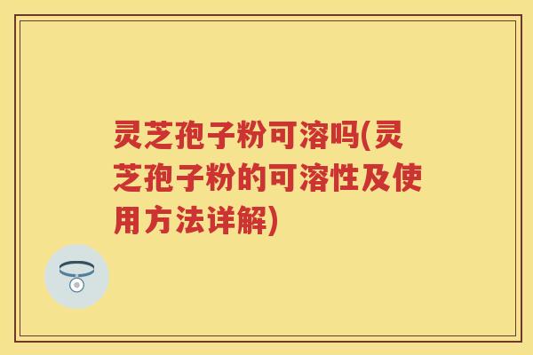 灵芝孢子粉可溶吗(灵芝孢子粉的可溶性及使用方法详解)