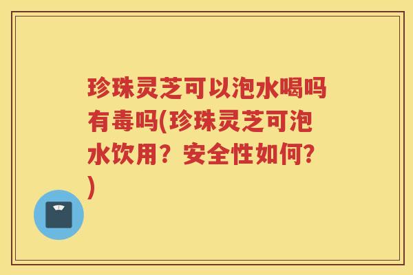 珍珠灵芝可以泡水喝吗有毒吗(珍珠灵芝可泡水饮用？安全性如何？)